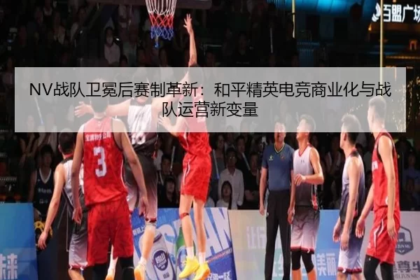 NV战队卫冕后赛制革新：和平精英电竞商业化与战队运营新变量